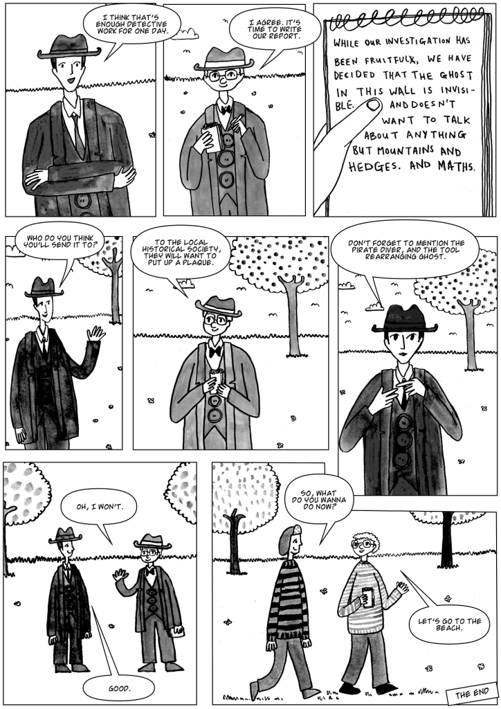 Vegan pretend Detective Geynes: I think that's enough detective work for one day." Sherman: "I agree.  It's time to write our report."
Report: "While our investigation has been fruitful, we have decided that the ghost in this wall is invisible.  And doesn't want to talk about anything but mountains and hedges.  And maths."
 Geynes: "Who do you think you'll send it to?"
Sherman: "To the local historical society, they will want to put up a plaque."
Geynes: "Don't forget to mention the pirate diver and the tool rearranging ghost."
Sherman: "Oh, I won't."
Geynes: "So, what do you wanna do now?"
Sherman: "Let's go to the beach."
The end.
Sherman and Geynes (pretend detectives) and the ghost of the wall that didn't have a door in it anymore, vegan comic story for children and adults who like funny characters that don't eat meat or animal products of any kind.  Animals are not ours to eat, wear or experiment on.  Thank you.